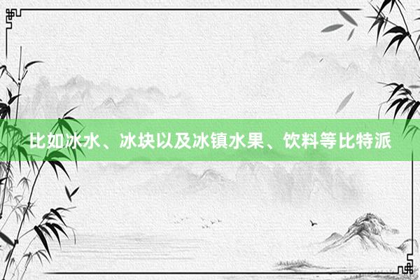 比如冰水、冰块以及冰镇水果、饮料等比特派