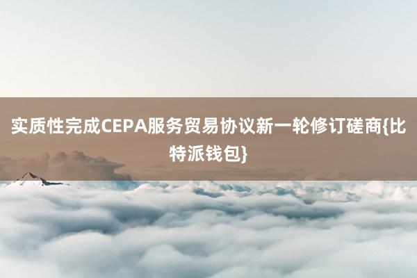 实质性完成CEPA服务贸易协议新一轮修订磋商{比特派钱包}